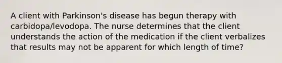 A client with Parkinson's disease has begun therapy with carbidopa/levodopa. The nurse determines that the client understands the action of the medication if the client verbalizes that results may not be apparent for which length of time?