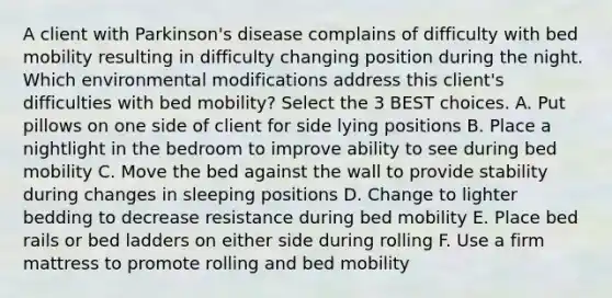 A client with Parkinson's disease complains of difficulty with bed mobility resulting in difficulty changing position during the night. Which environmental modifications address this client's difficulties with bed mobility? Select the 3 BEST choices. A. Put pillows on one side of client for side lying positions B. Place a nightlight in the bedroom to improve ability to see during bed mobility C. Move the bed against the wall to provide stability during changes in sleeping positions D. Change to lighter bedding to decrease resistance during bed mobility E. Place bed rails or bed ladders on either side during rolling F. Use a firm mattress to promote rolling and bed mobility