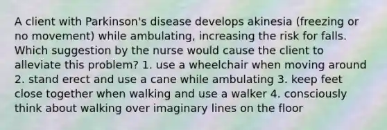 A client with Parkinson's disease develops akinesia (freezing or no movement) while ambulating, increasing the risk for falls. Which suggestion by the nurse would cause the client to alleviate this problem? 1. use a wheelchair when moving around 2. stand erect and use a cane while ambulating 3. keep feet close together when walking and use a walker 4. consciously think about walking over imaginary lines on the floor