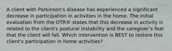 A client with Parkinson's disease has experienced a significant decrease in participation in activities in the home. The initial evaluation from the OTR® states that this decrease in activity is related to the client's postural instability and the caregiver's fear that the client will fall. Which intervention is BEST to restore this client's participation in home activities?