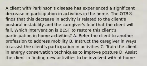 A client with Parkinson's disease has experienced a significant decrease in participation in activities in the home. The OTR® finds that this decrease in activity is related to the client's postural instability and the caregiver's fear that the client will fall. Which intervention is BEST to restore this client's participation in home activities? A. Refer the client to another profession to address mobility B. Instruct the caregiver in ways to assist the client's participation in activities C. Train the client in energy conservation techniques to improve posture D. Assist the client in finding new activities to be involved with at home