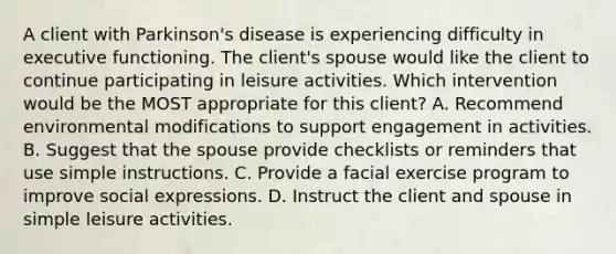 A client with Parkinson's disease is experiencing difficulty in executive functioning. The client's spouse would like the client to continue participating in leisure activities. Which intervention would be the MOST appropriate for this client? A. Recommend environmental modifications to support engagement in activities. B. Suggest that the spouse provide checklists or reminders that use simple instructions. C. Provide a facial exercise program to improve social expressions. D. Instruct the client and spouse in simple leisure activities.