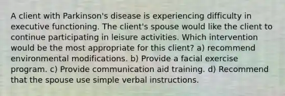 A client with Parkinson's disease is experiencing difficulty in executive functioning. The client's spouse would like the client to continue participating in leisure activities. Which intervention would be the most appropriate for this client? a) recommend environmental modifications. b) Provide a facial exercise program. c) Provide communication aid training. d) Recommend that the spouse use simple verbal instructions.