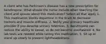 A client who has Parkinson's disease has a new prescription for benztropine. What should the nurse include when teaching the client and spouse about this medication? Select all that apply 1. This medication blocks dopamine in the brain to decrease tremors and muscle stiffness. 2. Notify your primary healthcare provider if you develop urinary retention. 3. Benztropine can reduce the ability to sweat, so do not become overheated. 4. No lab tests are needed while taking this medication. 5. Sit up or stand up slowly to prevent lightheadedness.