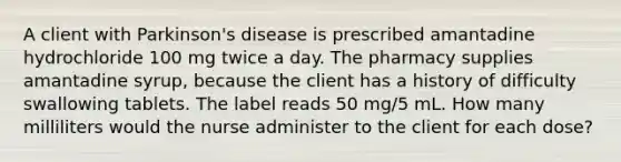 A client with Parkinson's disease is prescribed amantadine hydrochloride 100 mg twice a day. The pharmacy supplies amantadine syrup, because the client has a history of difficulty swallowing tablets. The label reads 50 mg/5 mL. How many milliliters would the nurse administer to the client for each dose?