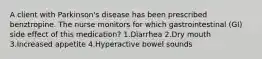 A client with Parkinson's disease has been prescribed benztropine. The nurse monitors for which gastrointestinal (GI) side effect of this medication? 1.Diarrhea 2.Dry mouth 3.Increased appetite 4.Hyperactive bowel sounds