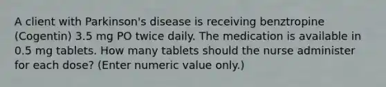 A client with Parkinson's disease is receiving benztropine (Cogentin) 3.5 mg PO twice daily. The medication is available in 0.5 mg tablets. How many tablets should the nurse administer for each dose? (Enter numeric value only.)