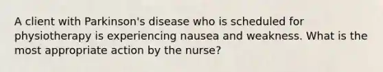 A client with Parkinson's disease who is scheduled for physiotherapy is experiencing nausea and weakness. What is the most appropriate action by the nurse?