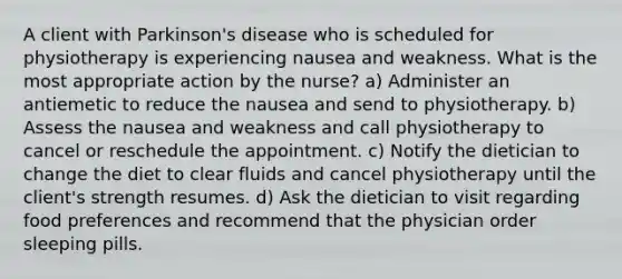 A client with Parkinson's disease who is scheduled for physiotherapy is experiencing nausea and weakness. What is the most appropriate action by the nurse? a) Administer an antiemetic to reduce the nausea and send to physiotherapy. b) Assess the nausea and weakness and call physiotherapy to cancel or reschedule the appointment. c) Notify the dietician to change the diet to clear fluids and cancel physiotherapy until the client's strength resumes. d) Ask the dietician to visit regarding food preferences and recommend that the physician order sleeping pills.