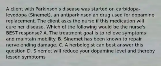 A client with Parkinson's disease was started on carbidopa-levodopa (Sinemet), an antiparkinsonian drug used for dopamine replacement. The client asks the nurse if this medication will cure her disease. Which of the following would be the nurse's BEST response? A. The treatment goal is to relieve symptoms and maintain mobility. B. Sinemet has been known to repair nerve ending damage. C. A herbologist can best answer this question D. Sinemet will reduce your dopamine level and thereby lessen symptoms