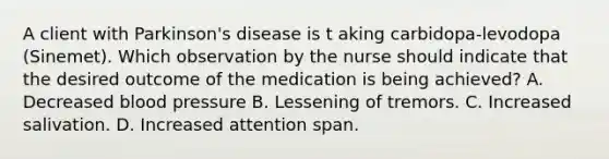 A client with Parkinson's disease is t aking carbidopa-levodopa (Sinemet). Which observation by the nurse should indicate that the desired outcome of the medication is being achieved? A. Decreased blood pressure B. Lessening of tremors. C. Increased salivation. D. Increased attention span.