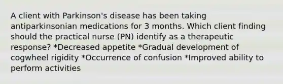 A client with Parkinson's disease has been taking antiparkinsonian medications for 3 months. Which client finding should the practical nurse (PN) identify as a therapeutic response? *Decreased appetite *Gradual development of cogwheel rigidity *Occurrence of confusion *Improved ability to perform activities