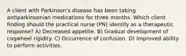 A client with Parkinson's disease has been taking antiparkinsonian medications for three months. Which client finding should the practical nurse (PN) identify as a therapeutic response? A) Decreased appetite. B) Gradual development of cogwheel rigidity. C) Occurrence of confusion. D) Improved ability to perform activities.