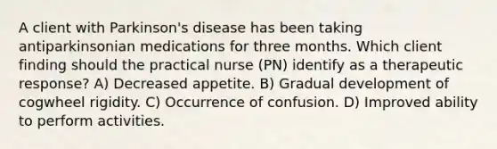 A client with Parkinson's disease has been taking antiparkinsonian medications for three months. Which client finding should the practical nurse (PN) identify as a therapeutic response? A) Decreased appetite. B) Gradual development of cogwheel rigidity. C) Occurrence of confusion. D) Improved ability to perform activities.