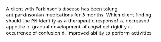 A client with Parkinson's disease has been taking antiparkinsonian medications for 3 months. Which client finding should the PN identify as a therapeutic response? a. decreased appetite b. gradual development of cogwheel rigidity c. occurrence of confusion d. improved ability to perform activities