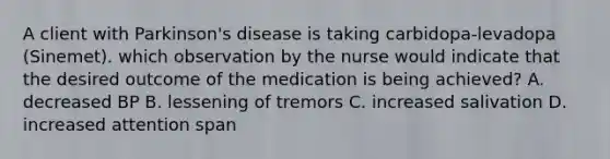 A client with Parkinson's disease is taking carbidopa-levadopa (Sinemet). which observation by the nurse would indicate that the desired outcome of the medication is being achieved? A. decreased BP B. lessening of tremors C. increased salivation D. increased attention span