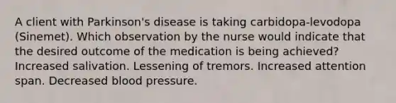 A client with Parkinson's disease is taking carbidopa-levodopa (Sinemet). Which observation by the nurse would indicate that the desired outcome of the medication is being achieved? Increased salivation. Lessening of tremors. Increased attention span. Decreased blood pressure.