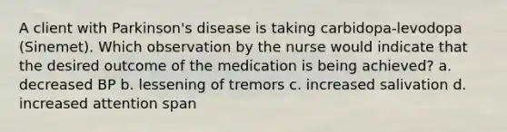 A client with Parkinson's disease is taking carbidopa-levodopa (Sinemet). Which observation by the nurse would indicate that the desired outcome of the medication is being achieved? a. decreased BP b. lessening of tremors c. increased salivation d. increased attention span