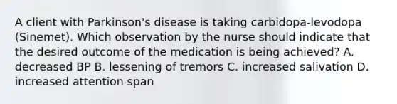 A client with Parkinson's disease is taking carbidopa-levodopa (Sinemet). Which observation by the nurse should indicate that the desired outcome of the medication is being achieved? A. decreased BP B. lessening of tremors C. increased salivation D. increased attention span