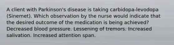 A client with Parkinson's disease is taking carbidopa-levodopa (Sinemet). Which observation by the nurse would indicate that the desired outcome of the medication is being achieved? Decreased blood pressure. Lessening of tremors. Increased salivation. Increased attention span.