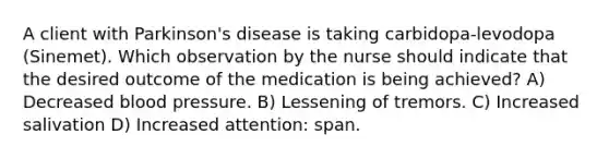 A client with Parkinson's disease is taking carbidopa-levodopa (Sinemet). Which observation by the nurse should indicate that the desired outcome of the medication is being achieved? A) Decreased blood pressure. B) Lessening of tremors. C) Increased salivation D) Increased attention: span.