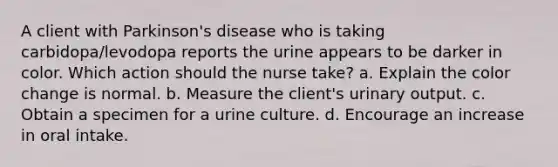 A client with Parkinson's disease who is taking carbidopa/levodopa reports the urine appears to be darker in color. Which action should the nurse take? a. Explain the color change is normal. b. Measure the client's urinary output. c. Obtain a specimen for a urine culture. d. Encourage an increase in oral intake.