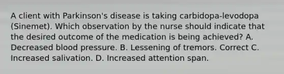 A client with Parkinson's disease is taking carbidopa-levodopa (Sinemet). Which observation by the nurse should indicate that the desired outcome of the medication is being achieved? A. Decreased blood pressure. B. Lessening of tremors. Correct C. Increased salivation. D. Increased attention span.