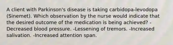 A client with Parkinson's disease is taking carbidopa-levodopa (Sinemet). Which observation by the nurse would indicate that the desired outcome of the medication is being achieved? -Decreased blood pressure. -Lessening of tremors. -Increased salivation. -Increased attention span.