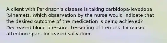 A client with Parkinson's disease is taking carbidopa-levodopa (Sinemet). Which observation by the nurse would indicate that the desired outcome of the medication is being achieved? Decreased blood pressure. Lessening of tremors. Increased attention span. Increased salivation.