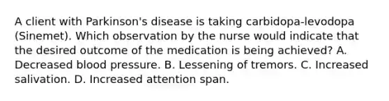 A client with Parkinson's disease is taking carbidopa-levodopa (Sinemet). Which observation by the nurse would indicate that the desired outcome of the medication is being achieved? A. Decreased blood pressure. B. Lessening of tremors. C. Increased salivation. D. Increased attention span.