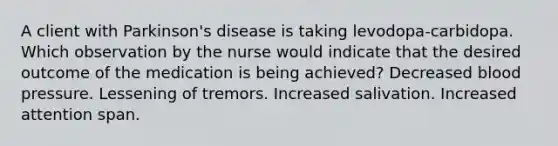 A client with Parkinson's disease is taking levodopa-carbidopa. Which observation by the nurse would indicate that the desired outcome of the medication is being achieved? Decreased blood pressure. Lessening of tremors. Increased salivation. Increased attention span.