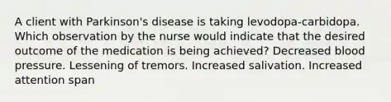 A client with Parkinson's disease is taking levodopa-carbidopa. Which observation by the nurse would indicate that the desired outcome of the medication is being achieved? Decreased blood pressure. Lessening of tremors. Increased salivation. Increased attention span