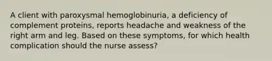 A client with paroxysmal hemoglobinuria, a deficiency of complement proteins, reports headache and weakness of the right arm and leg. Based on these symptoms, for which health complication should the nurse assess?