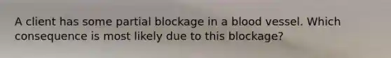 A client has some partial blockage in a blood vessel. Which consequence is most likely due to this blockage?