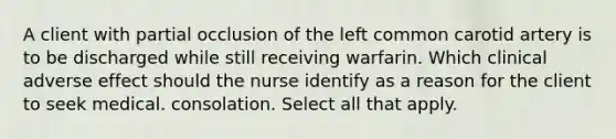 A client with partial occlusion of the left common carotid artery is to be discharged while still receiving warfarin. Which clinical adverse effect should the nurse identify as a reason for the client to seek medical. consolation. Select all that apply.