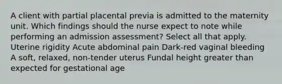 A client with partial placental previa is admitted to the maternity unit. Which findings should the nurse expect to note while performing an admission assessment? Select all that apply. Uterine rigidity Acute abdominal pain Dark-red vaginal bleeding A soft, relaxed, non-tender uterus Fundal height greater than expected for gestational age