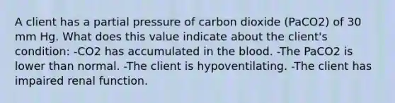 A client has a partial pressure of carbon dioxide (PaCO2) of 30 mm Hg. What does this value indicate about the client's condition: -CO2 has accumulated in the blood. -The PaCO2 is lower than normal. -The client is hypoventilating. -The client has impaired renal function.