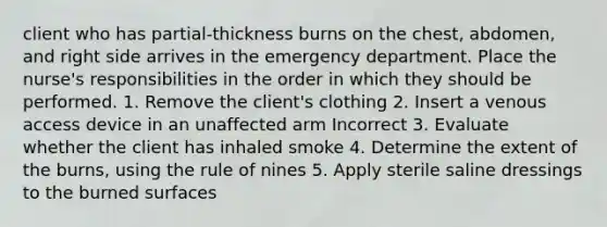 client who has partial-thickness burns on the chest, abdomen, and right side arrives in the emergency department. Place the nurse's responsibilities in the order in which they should be performed. 1. Remove the client's clothing 2. Insert a venous access device in an unaffected arm Incorrect 3. Evaluate whether the client has inhaled smoke 4. Determine the extent of the burns, using the rule of nines 5. Apply sterile saline dressings to the burned surfaces