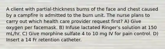 A client with partial-thickness burns of the face and chest caused by a campfire is admitted to the burn unit. The nurse plans to carry out which health care provider request first? A) Give oxygen per facemask. B) Infuse lactated Ringer's solution at 150 mL/hr. C) Give morphine sulfate 4 to 10 mg IV for pain control. D) Insert a 14 Fr retention catheter.