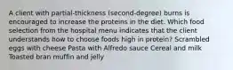 A client with partial-thickness (second-degree) burns is encouraged to increase the proteins in the diet. Which food selection from the hospital menu indicates that the client understands how to choose foods high in protein? Scrambled eggs with cheese Pasta with Alfredo sauce Cereal and milk Toasted bran muffin and jelly