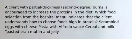 A client with partial-thickness (second-degree) burns is encouraged to increase the proteins in the diet. Which food selection from the hospital menu indicates that the client understands how to choose foods high in protein? Scrambled eggs with cheese Pasta with Alfredo sauce Cereal and milk Toasted bran muffin and jelly