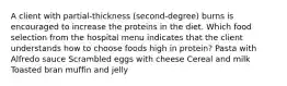 A client with partial-thickness (second-degree) burns is encouraged to increase the proteins in the diet. Which food selection from the hospital menu indicates that the client understands how to choose foods high in protein? Pasta with Alfredo sauce Scrambled eggs with cheese Cereal and milk Toasted bran muffin and jelly