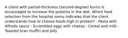 A client with partial-thickness (second-degree) burns is encouraged to increase the proteins in the diet. Which food selection from the hospital menu indicates that the client understands how to choose foods high in protein? - Pasta with Alfredo sauce - Scrambled eggs with cheese - Cereal and milk - Toasted bran muffin and jelly