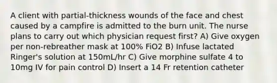 A client with partial-thickness wounds of the face and chest caused by a campfire is admitted to the burn unit. The nurse plans to carry out which physician request first? A) Give oxygen per non-rebreather mask at 100% FiO2 B) Infuse lactated Ringer's solution at 150mL/hr C) Give morphine sulfate 4 to 10mg IV for pain control D) Insert a 14 Fr retention catheter