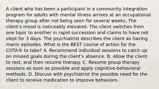 A client who has been a participant in a community integration program for adults with mental illness arrives at an occupational therapy group after not being seen for several weeks. The client's mood is noticeably elevated. The client switches from one topic to another in rapid succession and claims to have not slept for 3 days. The psychiatrist describes the client as having manic episodes. What is the BEST course of action for the COTA® to take? A. Recommend individual sessions to catch up on missed goals during the client's absence. B. Allow the client to rest, and then resume therapy. C. Resume group therapy sessions as soon as possible and apply cognitive-behavioral methods. D. Discuss with psychiatrist the possible need for the client to receive medication to improve behaviors.