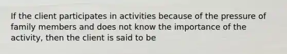 If the client participates in activities because of the pressure of family members and does not know the importance of the activity, then the client is said to be