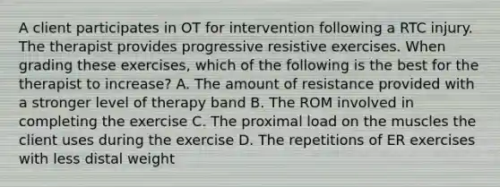 A client participates in OT for intervention following a RTC injury. The therapist provides progressive resistive exercises. When grading these exercises, which of the following is the best for the therapist to increase? A. The amount of resistance provided with a stronger level of therapy band B. The ROM involved in completing the exercise C. The proximal load on the muscles the client uses during the exercise D. The repetitions of ER exercises with less distal weight