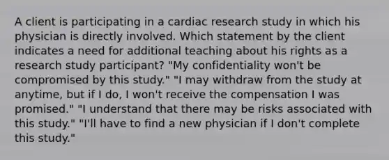 A client is participating in a cardiac research study in which his physician is directly involved. Which statement by the client indicates a need for additional teaching about his rights as a research study participant? "My confidentiality won't be compromised by this study." "I may withdraw from the study at anytime, but if I do, I won't receive the compensation I was promised." "I understand that there may be risks associated with this study." "I'll have to find a new physician if I don't complete this study."