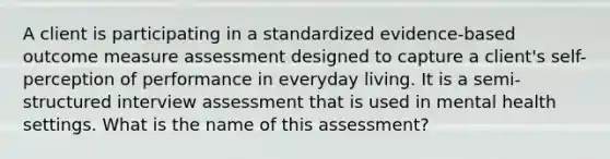 A client is participating in a standardized evidence-based outcome measure assessment designed to capture a client's self-perception of performance in everyday living. It is a semi-structured interview assessment that is used in mental health settings. What is the name of this assessment?