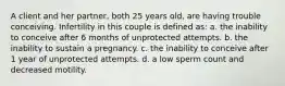 A client and her partner, both 25 years old, are having trouble conceiving. Infertility in this couple is defined as: a. the inability to conceive after 6 months of unprotected attempts. b. the inability to sustain a pregnancy. c. the inability to conceive after 1 year of unprotected attempts. d. a low sperm count and decreased motility.